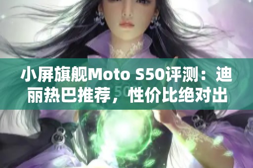 小屏旗舰Moto S50评测：迪丽热巴推荐，性价比绝对出色！