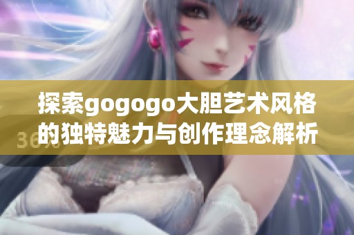 探索gogogo大胆艺术风格的独特魅力与创作理念解析