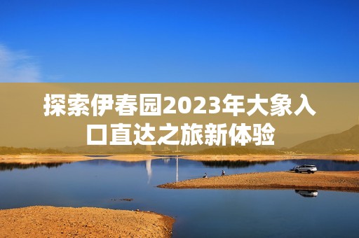 探索伊春园2023年大象入口直达之旅新体验