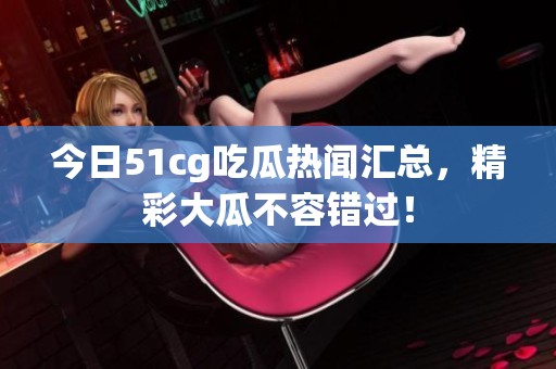 今日51cg吃瓜热闻汇总，精彩大瓜不容错过！