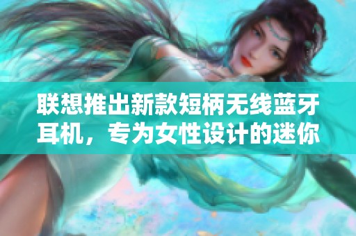 联想推出新款短柄无线蓝牙耳机，专为女性设计的迷你时尚选择