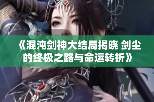 《混沌剑神大结局揭晓 剑尘的终极之路与命运转折》