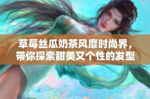 草莓丝瓜奶茶风靡时尚界，带你探索甜美又个性的发型潮流