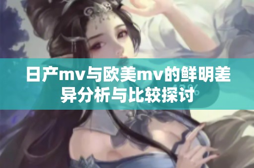 日产mv与欧美mv的鲜明差异分析与比较探讨