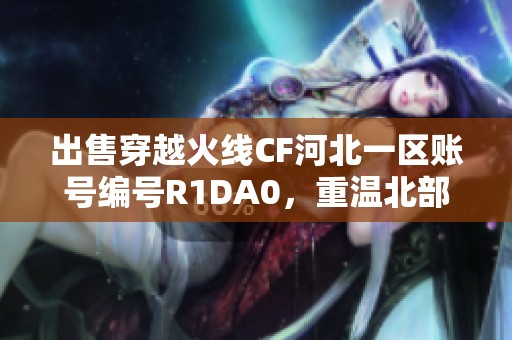 出售穿越火线CF河北一区账号编号R1DA0，重温北部战区激情游戏体验