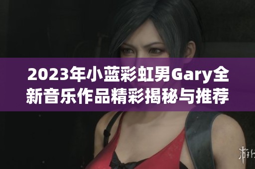 2023年小蓝彩虹男Gary全新音乐作品精彩揭秘与推荐活动