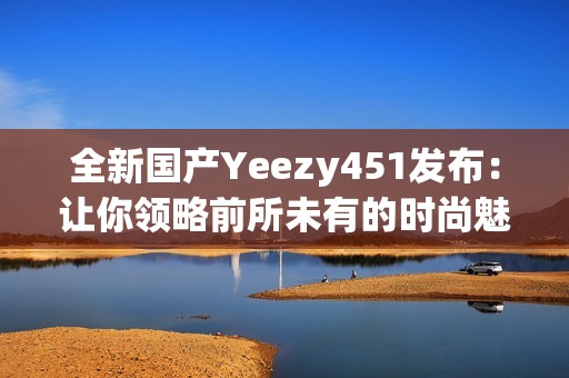 全新国产Yeezy451发布：让你领略前所未有的时尚魅力