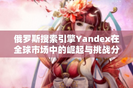 俄罗斯搜索引擎Yandex在全球市场中的崛起与挑战分析