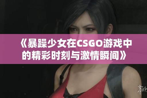 《暴躁少女在CSGO游戏中的精彩时刻与激情瞬间》