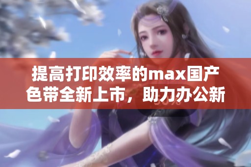 提高打印效率的max国产色带全新上市，助力办公新体验