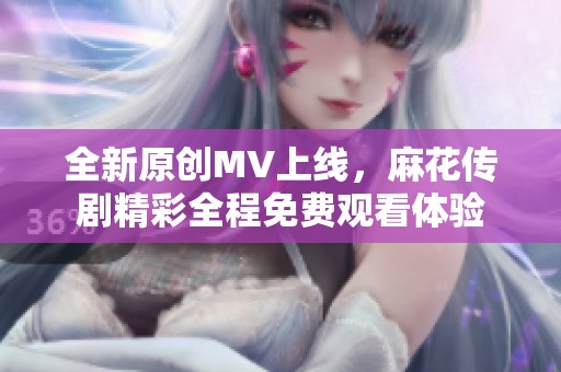 全新原创MV上线，麻花传剧精彩全程免费观看体验