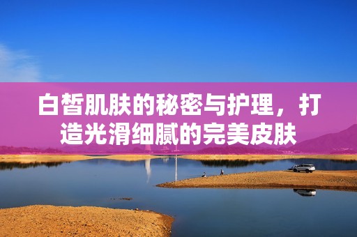 白皙肌肤的秘密与护理，打造光滑细腻的完美皮肤