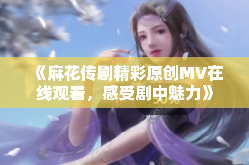 《麻花传剧精彩原创MV在线观看，感受剧中魅力》