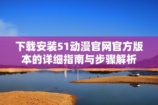 下载安装51动漫官网官方版本的详细指南与步骤解析