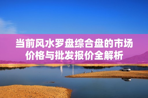 当前风水罗盘综合盘的市场价格与批发报价全解析