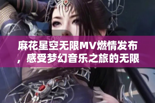 麻花星空无限MV燃情发布，感受梦幻音乐之旅的无限魅力