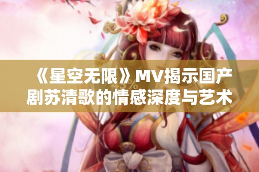 《星空无限》MV揭示国产剧苏清歌的情感深度与艺术魅力