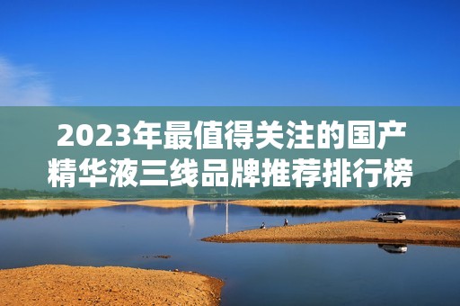 2023年最值得关注的国产精华液三线品牌推荐排行榜