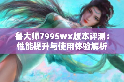 鲁大师7995wx版本评测：性能提升与使用体验解析