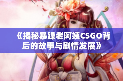 《揭秘暴躁老阿姨CSGO背后的故事与剧情发展》