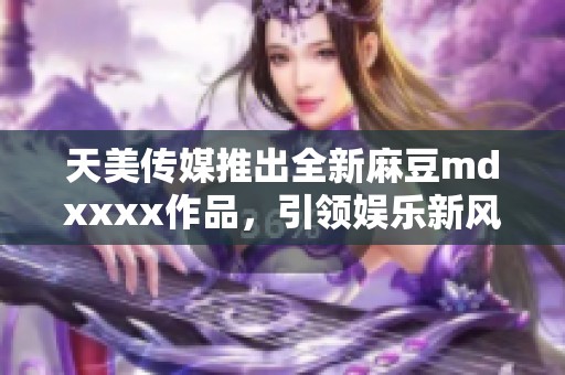 天美传媒推出全新麻豆mdxxxx作品，引领娱乐新风潮