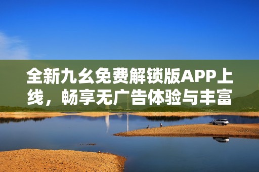 全新九幺免费解锁版APP上线，畅享无广告体验与丰富资源