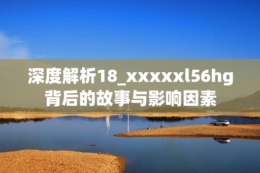 深度解析18_xxxxxl56hg背后的故事与影响因素