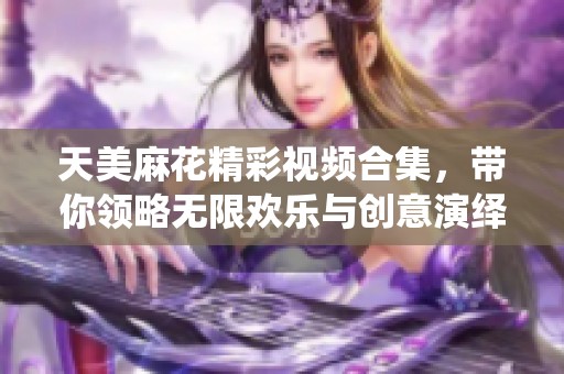 天美麻花精彩视频合集，带你领略无限欢乐与创意演绎