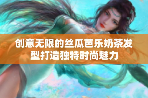 创意无限的丝瓜芭乐奶茶发型打造独特时尚魅力