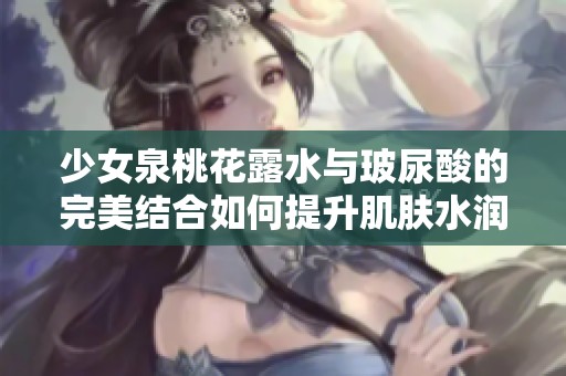 少女泉桃花露水与玻尿酸的完美结合如何提升肌肤水润度