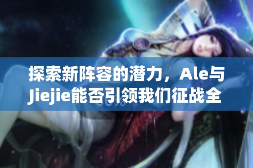 探索新阵容的潜力，Ale与Jiejie能否引领我们征战全球赛场