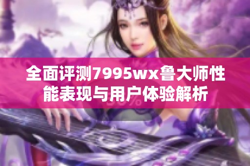 全面评测7995wx鲁大师性能表现与用户体验解析