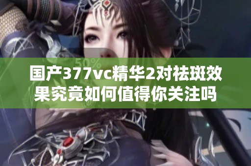 国产377vc精华2对祛斑效果究竟如何值得你关注吗