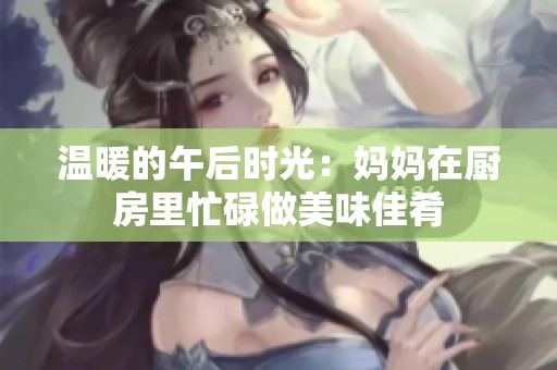 温暖的午后时光：妈妈在厨房里忙碌做美味佳肴