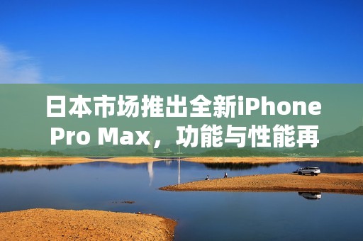 日本市场推出全新iPhone Pro Max，功能与性能再升级