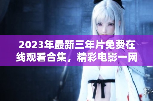 2023年最新三年片免费在线观看合集，精彩电影一网打尽