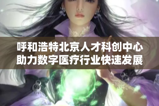 呼和浩特北京人才科创中心助力数字医疗行业快速发展