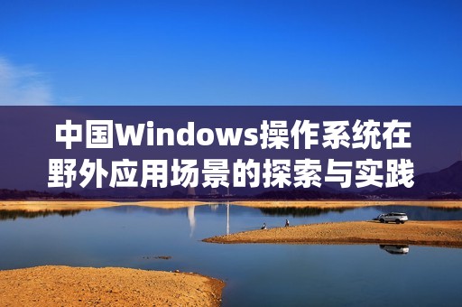 中国Windows操作系统在野外应用场景的探索与实践