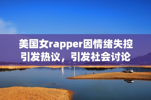 美国女rapper因情绪失控引发热议，引发社会讨论