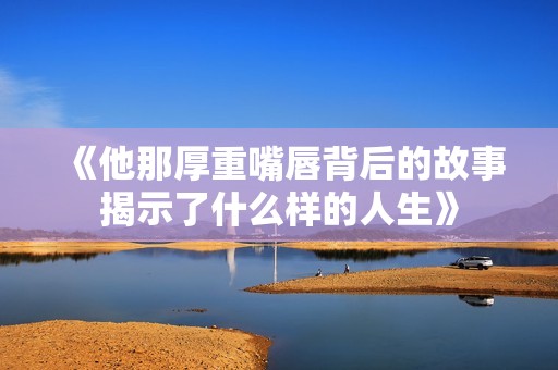 《他那厚重嘴唇背后的故事揭示了什么样的人生》