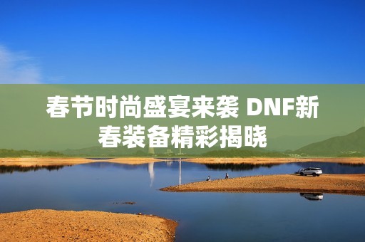 春节时尚盛宴来袭 DNF新春装备精彩揭晓