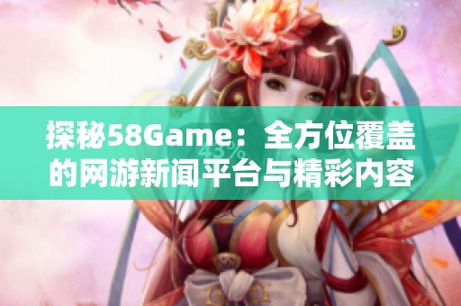 探秘58Game：全方位覆盖的网游新闻平台与精彩内容分享