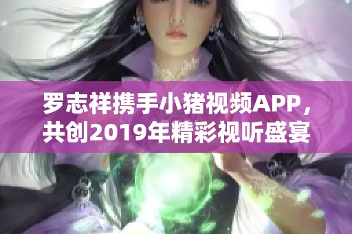 罗志祥携手小猪视频APP，共创2019年精彩视听盛宴