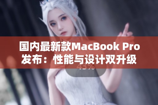 国内最新款MacBook Pro发布：性能与设计双升级