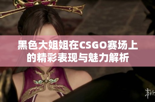 黑色大姐姐在CSGO赛场上的精彩表现与魅力解析