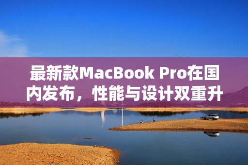 最新款MacBook Pro在国内发布，性能与设计双重升级