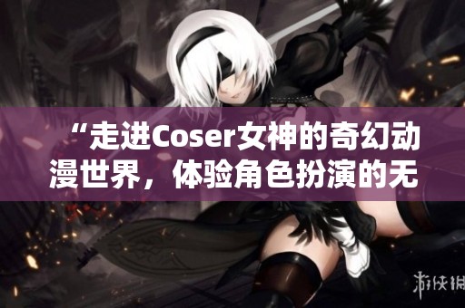 “走进Coser女神的奇幻动漫世界，体验角色扮演的无穷魅力”