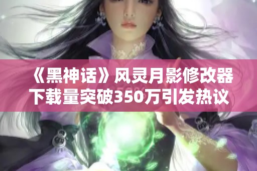 《黑神话》风灵月影修改器下载量突破350万引发热议