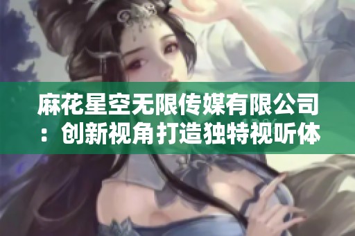 麻花星空无限传媒有限公司：创新视角打造独特视听体验