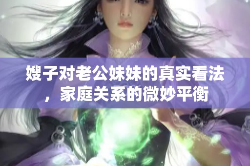 嫂子对老公妹妹的真实看法，家庭关系的微妙平衡